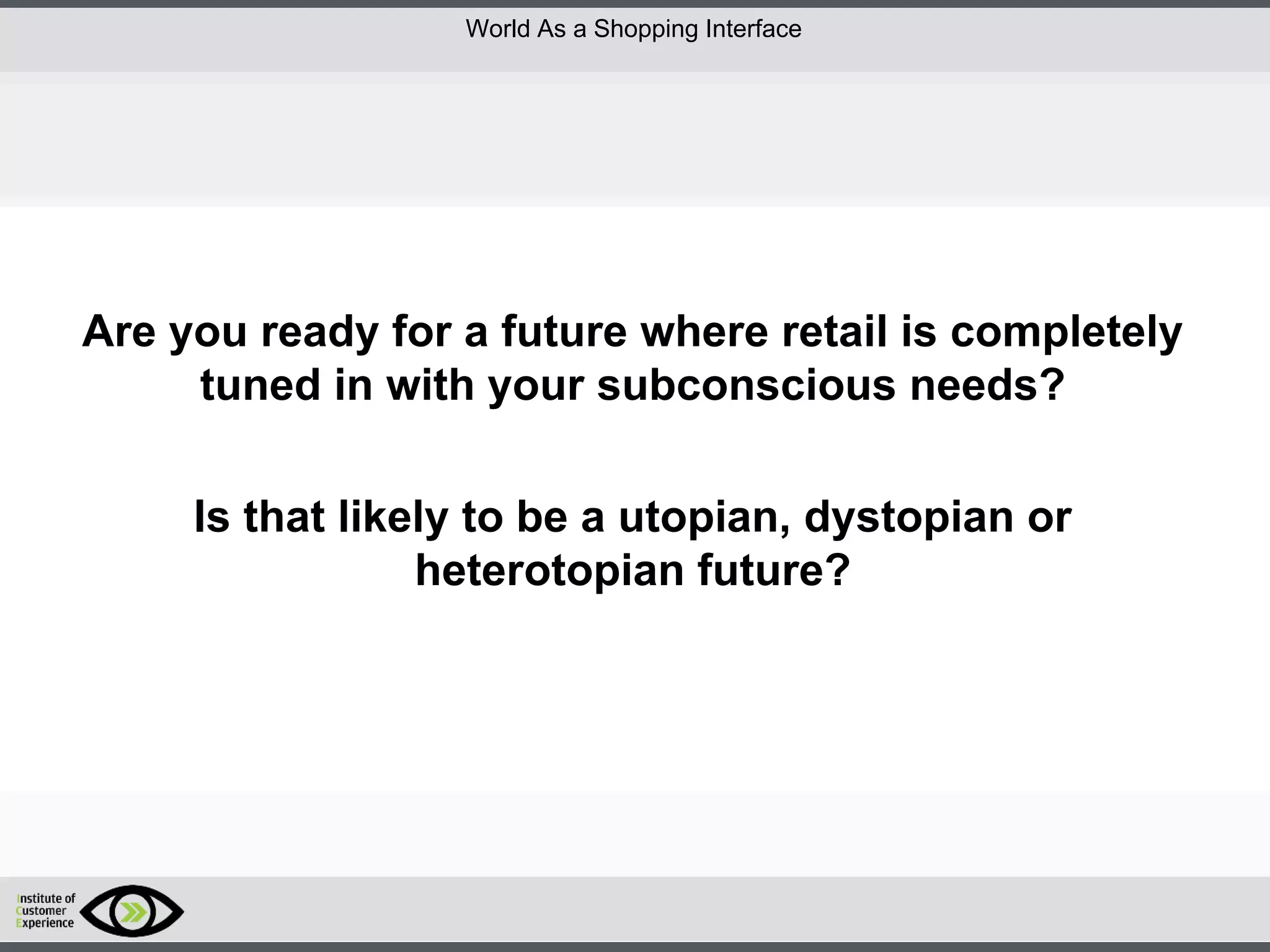 http://icdn2.digitaltrends.com/image/amazon-fulfillment-center-600x400.jpg?ver=1
http://icdn2.digitaltrends.com/image/amazon-fulfillment-center-600x400.jpg?ver=1
http://experiencerethink.com/wp-content/plugins/php-image-cache/image.php?path=/wp-
content/uploads/2011/01/future_2020c.jpg
Are you ready for a future where retail is completely
tuned in with your subconscious needs?
Is that likely to be a utopian, dystopian or
heterotopian future?
World As a Shopping Interface
 