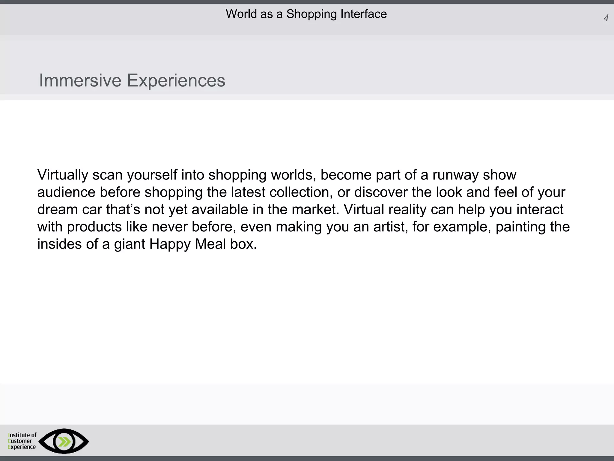 http://icdn2.digitaltrends.com/image/amazon-fulfillment-center-600x400.jpg?ver=1
http://icdn2.digitaltrends.com/image/amazon-fulfillment-center-600x400.jpg?ver=1
http://experiencerethink.com/wp-content/plugins/php-image-cache/image.php?path=/wp-
content/uploads/2011/01/future_2020c.jpg
4World as a Shopping Interface
http://icdn2.digitaltrends.com/image/amazon-fulfillment-center-600x400.jpg?ver=1
http://icdn2.digitaltrends.com/image/amazon-fulfillment-center-600x400.jpg?ver=1
http://experiencerethink.com/wp-content/plugins/php-image-cache/image.php?path=/wp-
content/uploads/2011/01/future_2020c.jpg
Virtually scan yourself into shopping worlds, become part of a runway show
audience before shopping the latest collection, or discover the look and feel of your
dream car that’s not yet available in the market. Virtual reality can help you interact
with products like never before, even making you an artist, for example, painting the
insides of a giant Happy Meal box.
Immersive Experiences
 