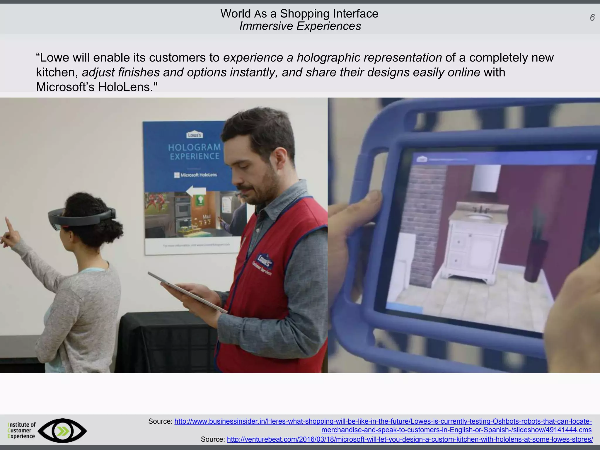 http://icdn2.digitaltrends.com/image/amazon-fulfillment-center-600x400.jpg?ver=1
http://icdn2.digitaltrends.com/image/amazon-fulfillment-center-600x400.jpg?ver=1
http://experiencerethink.com/wp-content/plugins/php-image-cache/image.php?path=/wp-
content/uploads/2011/01/future_2020c.jpg
6World As a Shopping Interface
http://icdn2.digitaltrends.com/image/amazon-fulfillment-center-600x400.jpg?ver=1
http://icdn2.digitaltrends.com/image/amazon-fulfillment-center-600x400.jpg?ver=1
http://experiencerethink.com/wp-content/plugins/php-image-cache/image.php?path=/wp-
content/uploads/2011/01/future_2020c.jpg
Source: http://venturebeat.com/2016/03/18/microsoft-will-let-you-design-a-custom-kitchen-with-hololens-at-some-lowes-stores/
Source: http://www.businessinsider.in/Heres-what-shopping-will-be-like-in-the-future/Lowes-is-currently-testing-Oshbots-robots-that-can-locate-
merchandise-and-speak-to-customers-in-English-or-Spanish-/slideshow/49141444.cms
Immersive Experiences
“Lowe will enable its customers to experience a holographic representation of a completely new
kitchen, adjust finishes and options instantly, and share their designs easily online with
Microsoft’s HoloLens."
 