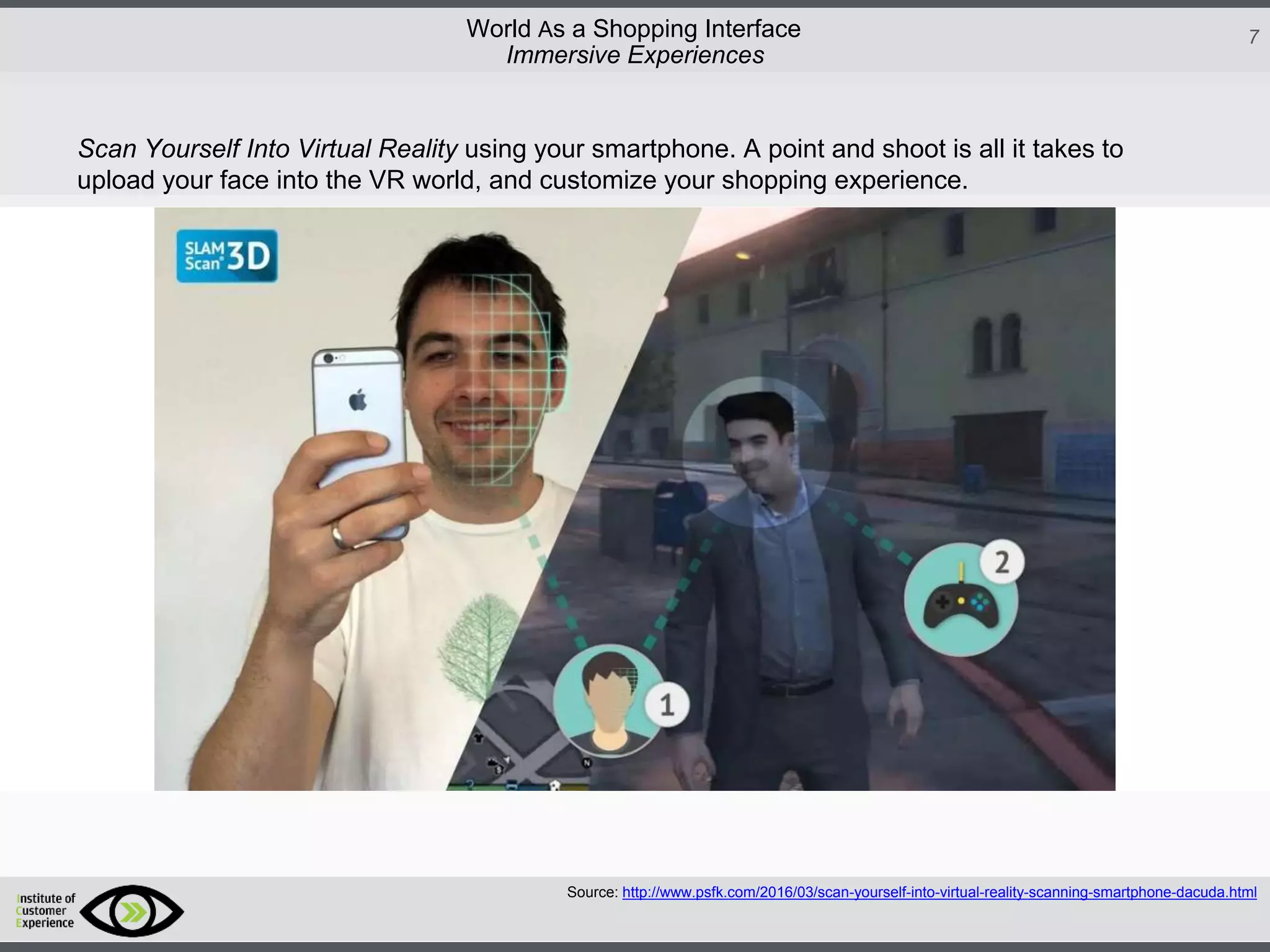 http://icdn2.digitaltrends.com/image/amazon-fulfillment-center-600x400.jpg?ver=1
http://icdn2.digitaltrends.com/image/amazon-fulfillment-center-600x400.jpg?ver=1
http://experiencerethink.com/wp-content/plugins/php-image-cache/image.php?path=/wp-
content/uploads/2011/01/future_2020c.jpg
7World As a Shopping Interface
http://icdn2.digitaltrends.com/image/amazon-fulfillment-center-600x400.jpg?ver=1
http://icdn2.digitaltrends.com/image/amazon-fulfillment-center-600x400.jpg?ver=1
http://experiencerethink.com/wp-content/plugins/php-image-cache/image.php?path=/wp-
content/uploads/2011/01/future_2020c.jpg
Source: http://www.psfk.com/2016/03/scan-yourself-into-virtual-reality-scanning-smartphone-dacuda.html
Immersive Experiences
Scan Yourself Into Virtual Reality using your smartphone. A point and shoot is all it takes to
upload your face into the VR world, and customize your shopping experience.
 