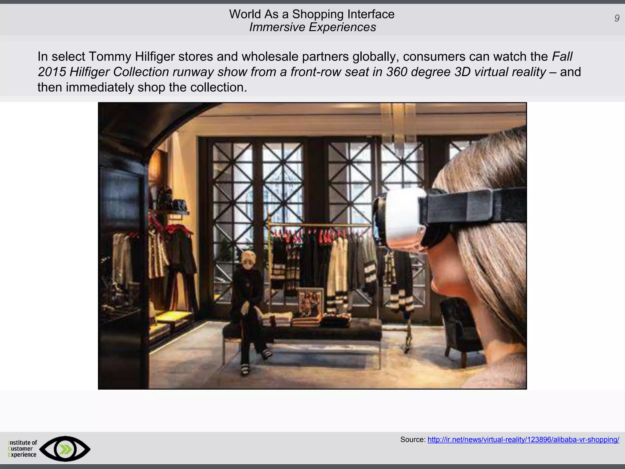 http://icdn2.digitaltrends.com/image/amazon-fulfillment-center-600x400.jpg?ver=1
http://icdn2.digitaltrends.com/image/amazon-fulfillment-center-600x400.jpg?ver=1
http://experiencerethink.com/wp-content/plugins/php-image-cache/image.php?path=/wp-
content/uploads/2011/01/future_2020c.jpg
9World As a Shopping Interface
http://icdn2.digitaltrends.com/image/amazon-fulfillment-center-600x400.jpg?ver=1
http://icdn2.digitaltrends.com/image/amazon-fulfillment-center-600x400.jpg?ver=1
http://experiencerethink.com/wp-content/plugins/php-image-cache/image.php?path=/wp-
content/uploads/2011/01/future_2020c.jpg
Source: http://ir.net/news/virtual-reality/123896/alibaba-vr-shopping/
Immersive Experiences
In select Tommy Hilfiger stores and wholesale partners globally, consumers can watch the Fall
2015 Hilfiger Collection runway show from a front-row seat in 360 degree 3D virtual reality – and
then immediately shop the collection.
 