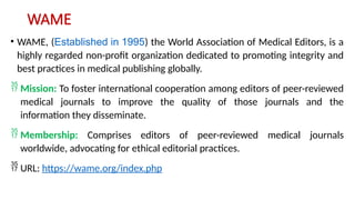 WAME
• WAME, (Established in 1995) the World Association of Medical Editors, is a
highly regarded non-profit organization dedicated to promoting integrity and
best practices in medical publishing globally.
Mission: To foster international cooperation among editors of peer-reviewed
medical journals to improve the quality of those journals and the
information they disseminate.
Membership: Comprises editors of peer-reviewed medical journals
worldwide, advocating for ethical editorial practices.
URL: https://wame.org/index.php