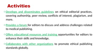 Activities
oDevelops and disseminates guidelines on ethical editorial practices,
covering authorship, peer review, conflicts of interest, plagiarism, and
more.
oProvides a forum for editors to discuss and address challenges related
to medical publishing.
oOffers educational resources and training opportunities for editors to
enhance their skills and knowledge.
oCollaborates with other organizations to promote ethical publishing
standards globally.