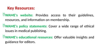 Key Resources:
WAME's website: Provides access to their guidelines,
resources, and information on membership.
WAME's policy statements: Cover a wide range of ethical
issues in medical publishing.
WAME's educational resources: Offer valuable insights and
guidance for editors.
