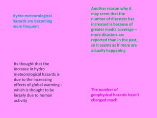 Another reason why it may seem that the number of disasters has increased is because of greater media coverage – more disasters are reported than in the past, so it seems as if more are actually happeningHydro meteorological hazards are becoming more frequent Its thought that the increase in hydro meteorological hazards is due to the increasing effects of global warming - which is thought to be largely due to human activity  The number of geophysical hazards hasn’t changed much
