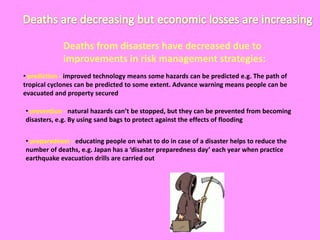 Deaths are decreasing but economic losses are increasing Deaths from disasters have decreased due to improvements in risk management strategies:prediction - improved technology means some hazards can be predicted e.g. The path of tropical cyclones can be predicted to some extent. Advance warning means people can be evacuated and property secured