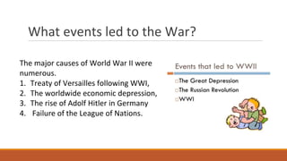What events led to the War?
The major causes of World War II were
numerous.
1. Treaty of Versailles following WWI,
2. The worldwide economic depression,
3. The rise of Adolf Hitler in Germany
4. Failure of the League of Nations.
 