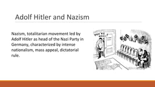 Adolf Hitler and Nazism
Nazism, totalitarian movement led by
Adolf Hitler as head of the Nazi Party in
Germany, characterized by intense
nationalism, mass appeal, dictatorial
rule.
 