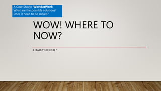 WOW! WHERE TO
NOW?
LEGACY OR NOT?
A Case Study: WorldatWork
What are the possible solutions?
Does it need to be solved?
 