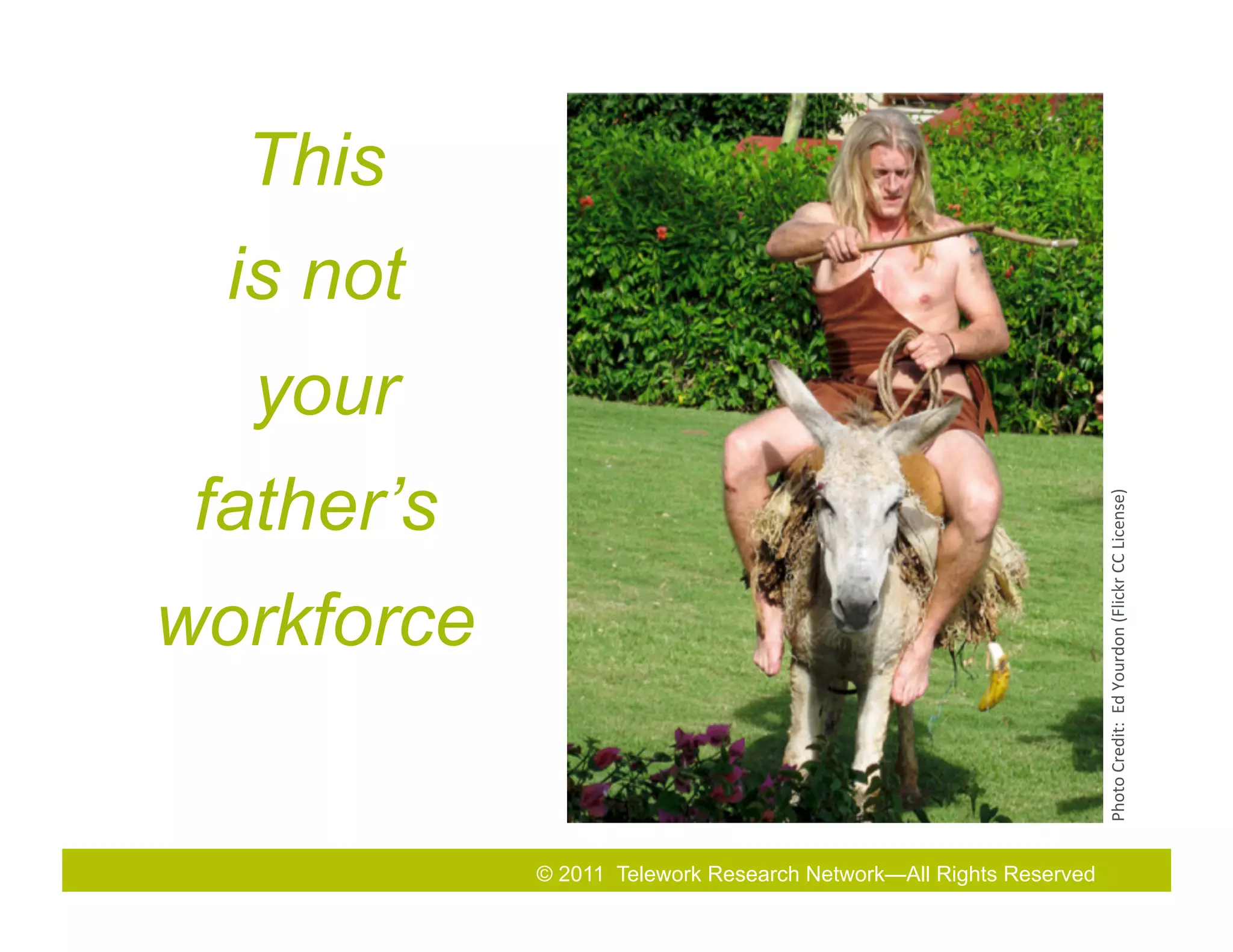 This
  is not
  your
 father’s




                                                                  Photo	
  Credit:	
  	
  Ed	
  Yourdon	
  (Flickr	
  CC	
  License)	
  
workforce


            © 2011 Telework Research Network—All Rights& Exhibition
                         2010 Total Rewards Conference Reserved
 