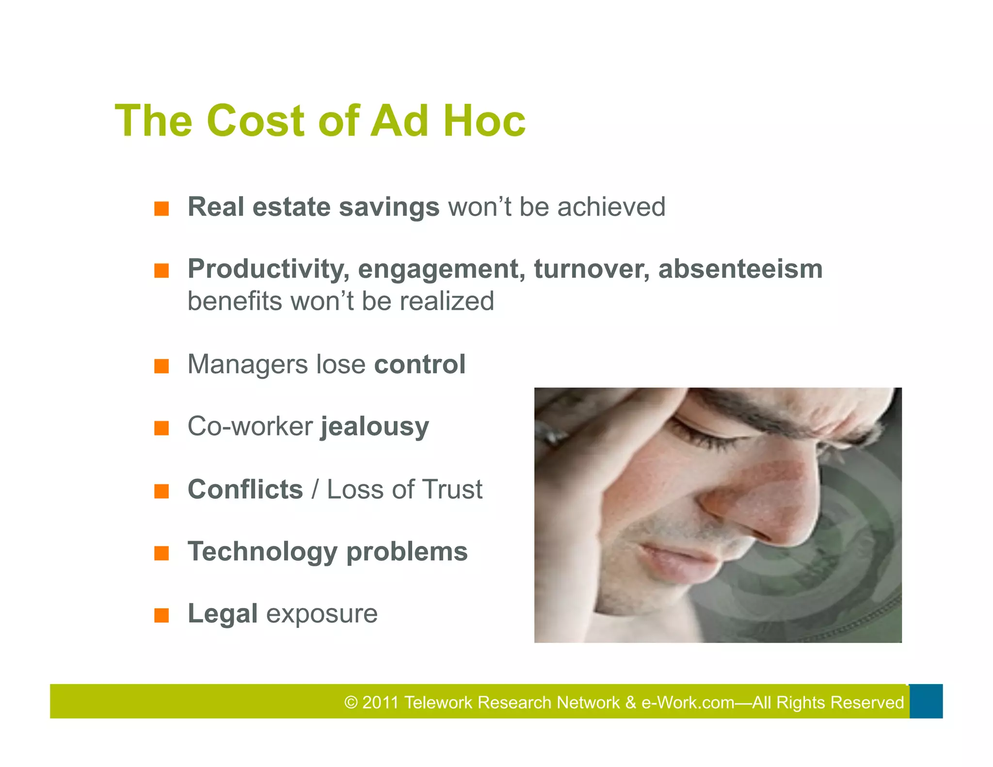 The Cost of Ad Hoc
 ■    Real estate savings won’t be achieved

 ■    Productivity, engagement, turnover, absenteeism
      benefits won’t be realized

 ■    Managers lose control

 ■    Co-worker jealousy

 ■    Conflicts / Loss of Trust

 ■    Technology problems

 ■    Legal exposure


                   © 2011 Telework Research2010 Total&Rewards Conference & Exhibition
                                           2011
                                            Network e-Work.com—All Rights Reserved
 