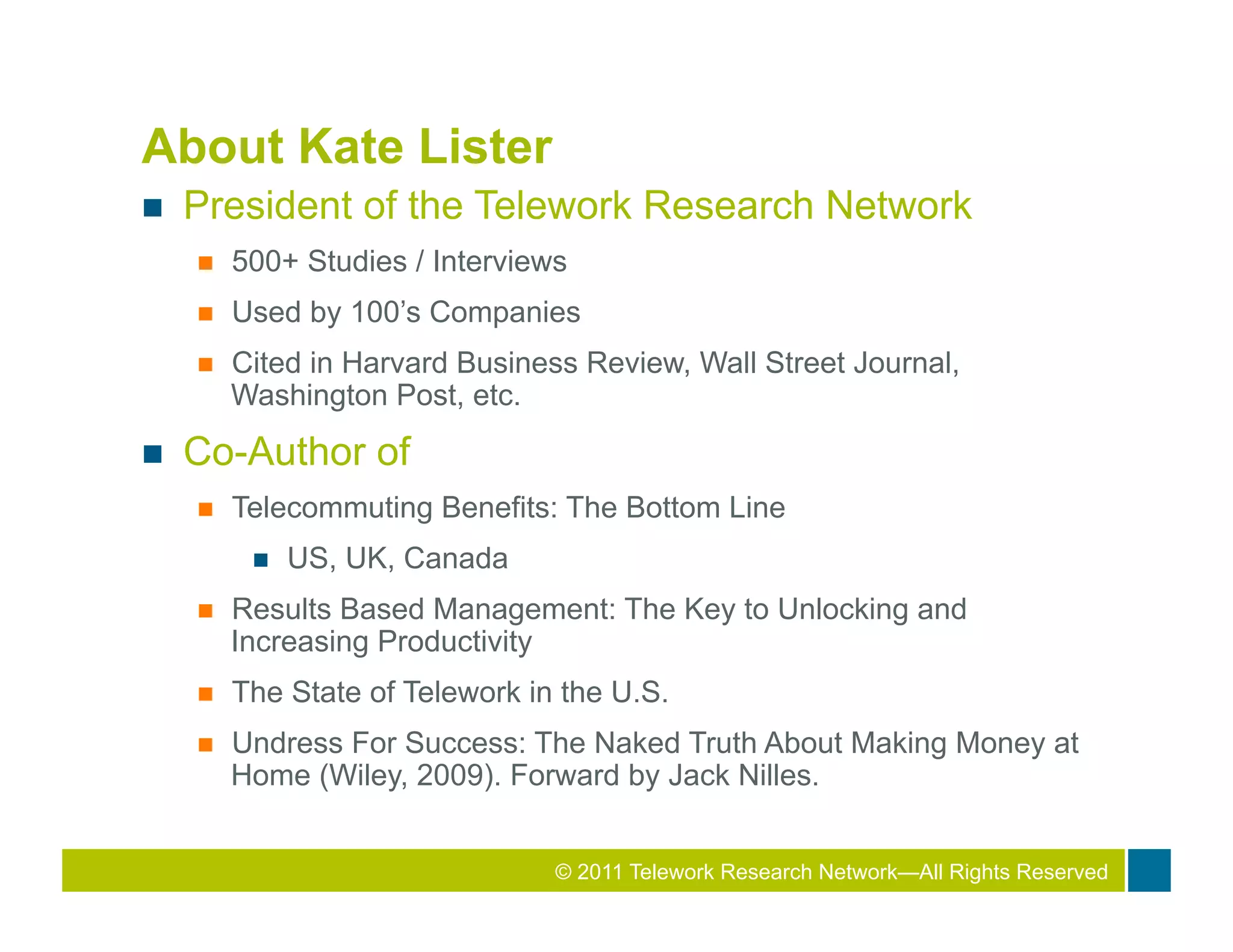 About Kate Lister
n    President of the Telework Research Network
      n    500+ Studies / Interviews
      n    Used by 100’s Companies
      n    Cited in Harvard Business Review, Wall Street Journal,
            Washington Post, etc.
n    Co-Author of
      n    Telecommuting Benefits: The Bottom Line
             n    US, UK, Canada
      n    Results Based Management: The Key to Unlocking and
            Increasing Productivity
      n    The State of Telework in the U.S.
      n    Undress For Success: The Naked Truth About Making Money at
            Home (Wiley, 2009). Forward by Jack Nilles.


                                                2010 Total Rewards Conference & Exhibition
                                    © 2011 Telework Research Network—All Rights Reserved
 