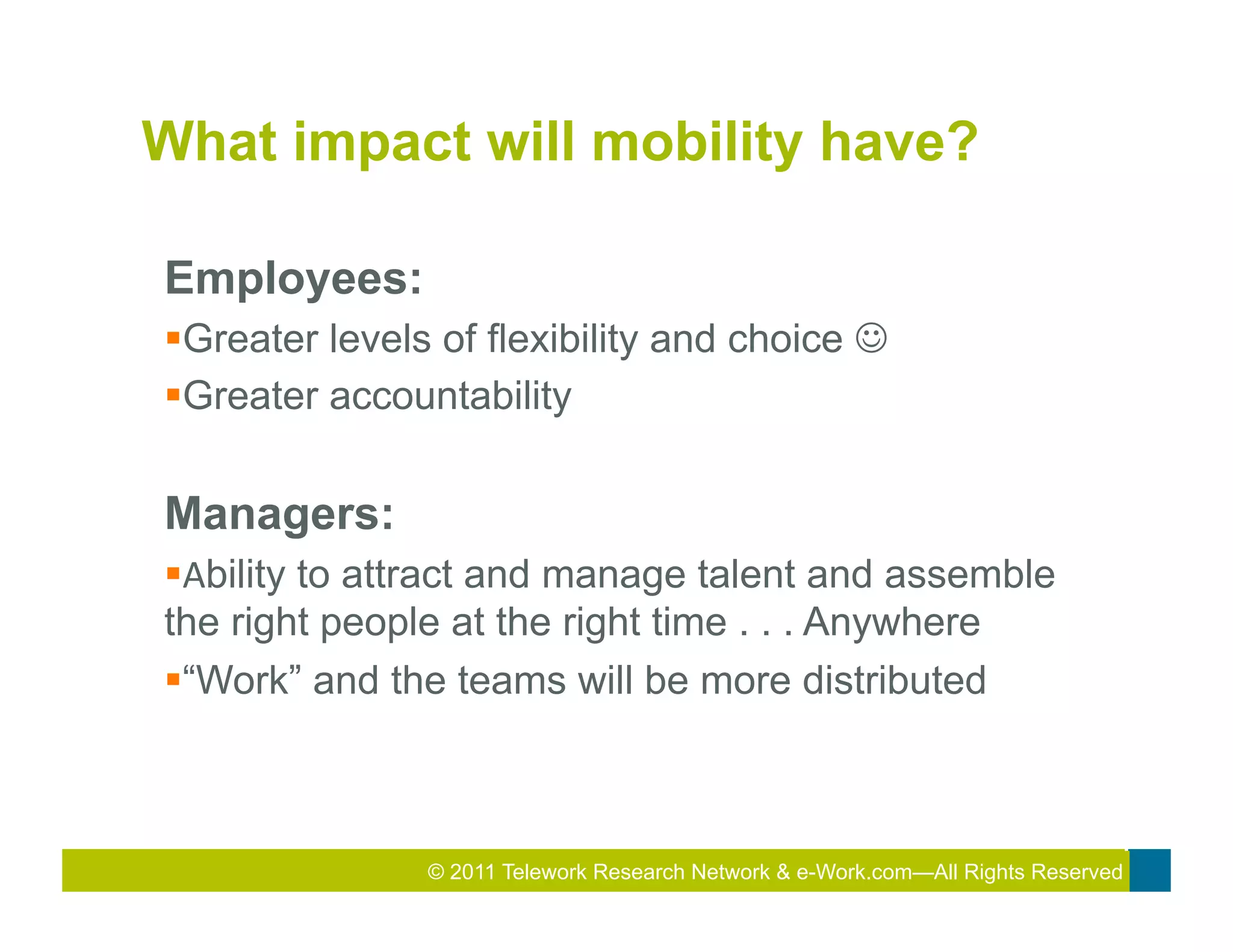 What impact will mobility have?

Employees:
§ Greater levels of flexibility and choice J	
  
§ Greater accountability

Managers:
§ Ability to attract and manage talent and assemble
the right people at the right time . . . Anywhere
§ “Work” and the teams will be more distributed
	
  




                 © 2011 Telework Research2010 Total&Rewards Conference & Exhibition
                                         2011
                                          Network e-Work.com—All Rights Reserved
 