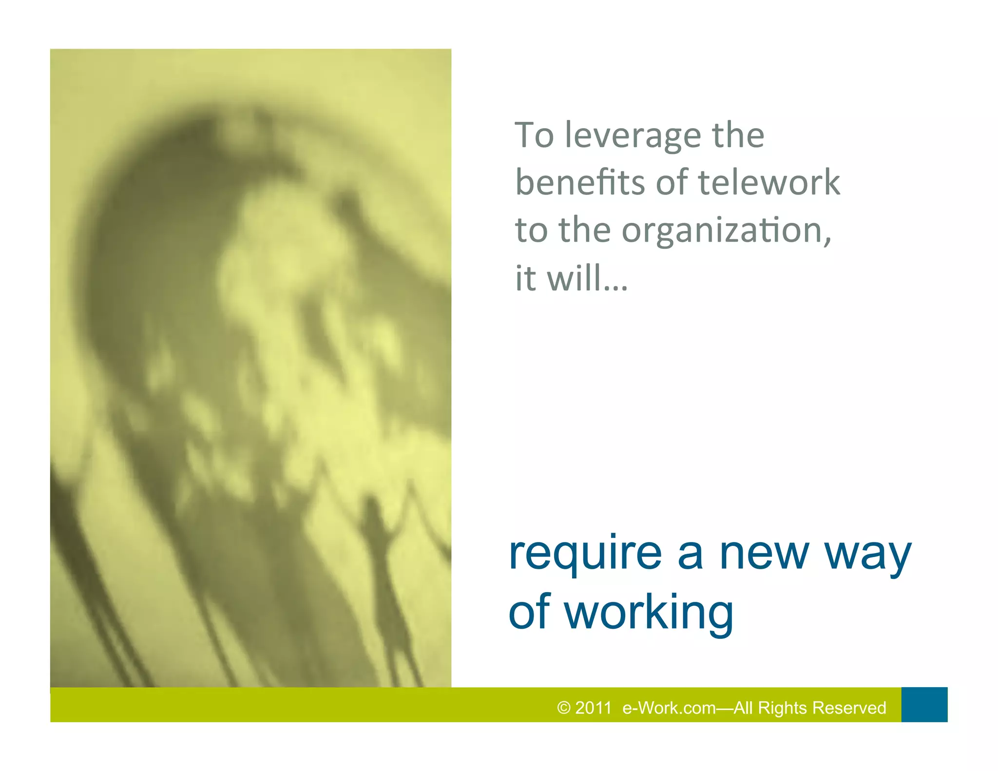 To	
  leverage	
  the	
  
beneﬁts	
  of	
  telework	
  
to	
  the	
  organiza7on,	
  
it	
  will…	
  




require a new way
of working
   2010 Total Rewards Conference & Exhibition
   © 2011 e-Work.com—All Rights Reserved
 