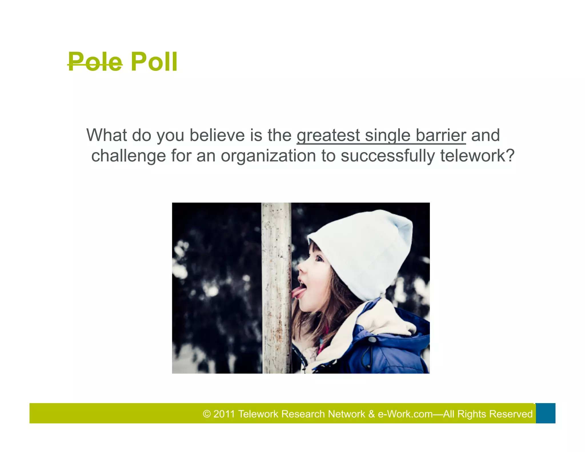 Pole Poll

 What do you believe is the greatest single barrier and
 challenge for an organization to successfully telework?




               © 2011 Telework Research2010 Total&Rewards Conference & Exhibition
                                       2011
                                        Network e-Work.com—All Rights Reserved
 