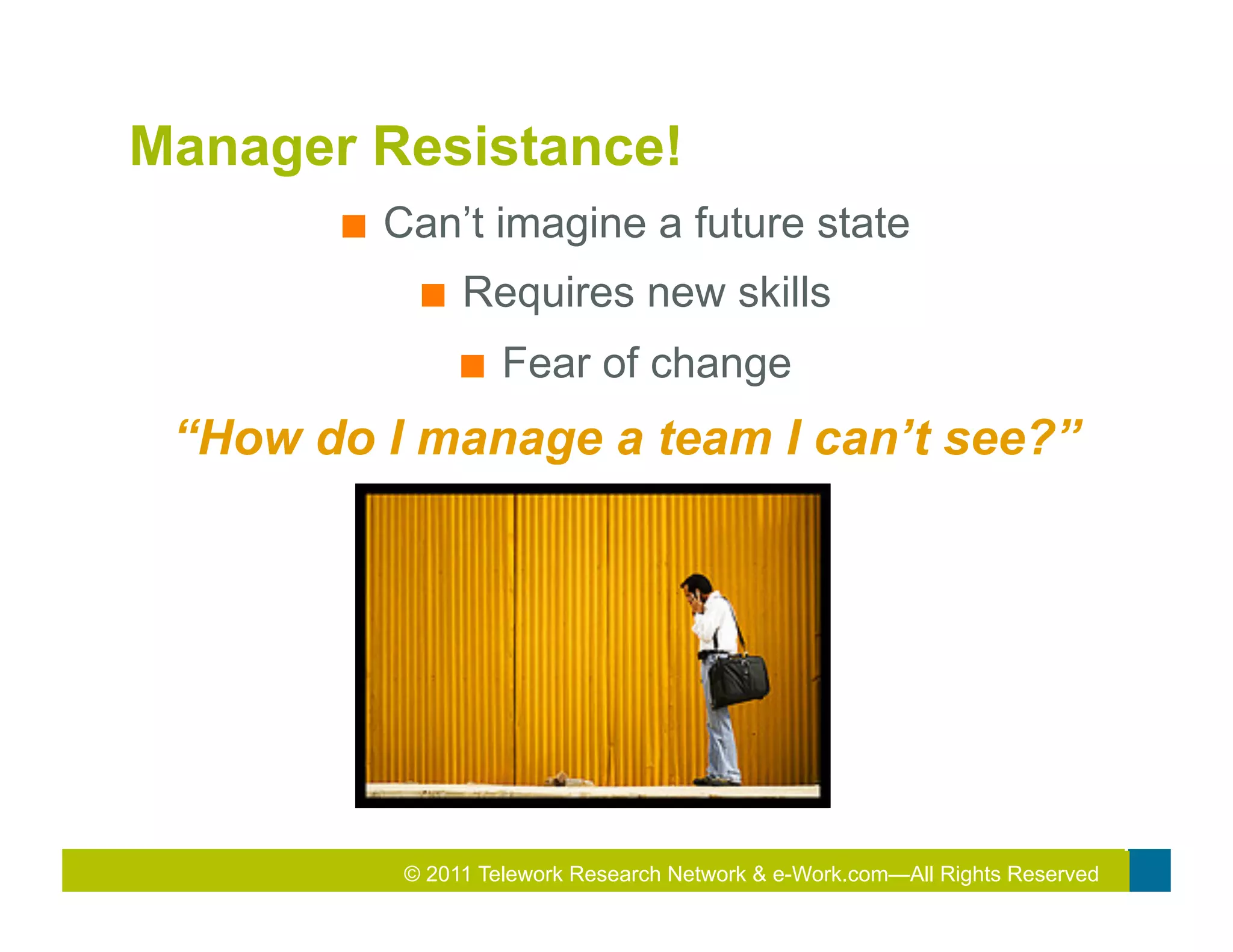 Manager Resistance!
       ■    Can’t imagine a future state
              ■    Requires new skills
                   ■    Fear of change
 “How do I manage a team I can’t see?”




                                       2011
                                       2010 Total Rewards Conference & Exhibition
             © 2011 Telework Research Network & e-Work.com—All Rights Reserved
 