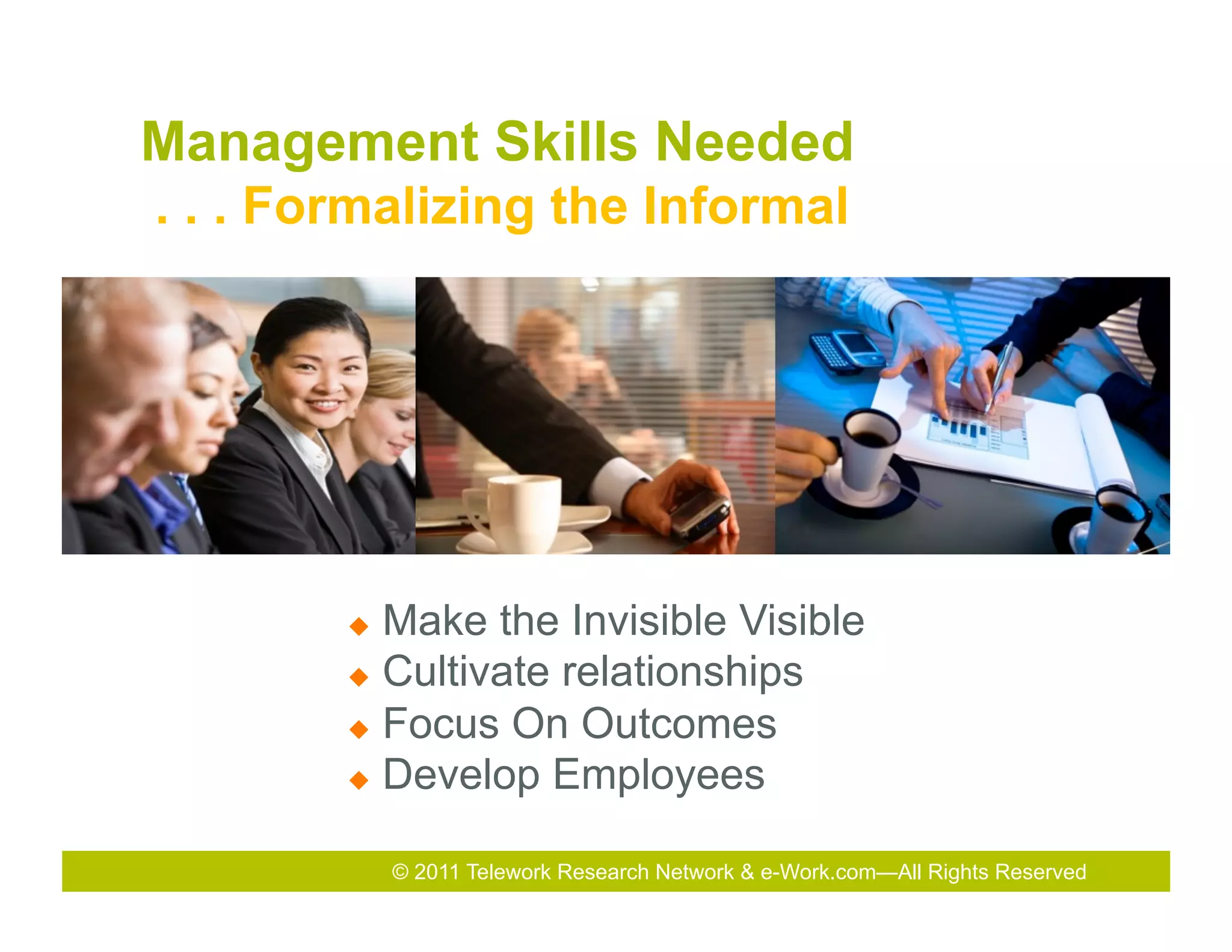  
Management Skills Needed
. . . Formalizing the Informal




        u  Make the Invisible Visible
        u  Cultivate relationships

        u  Focus On Outcomes

        u  Develop Employees


              © 2011 Telework Research Network & e-Work.com—All Rights Reserved
 