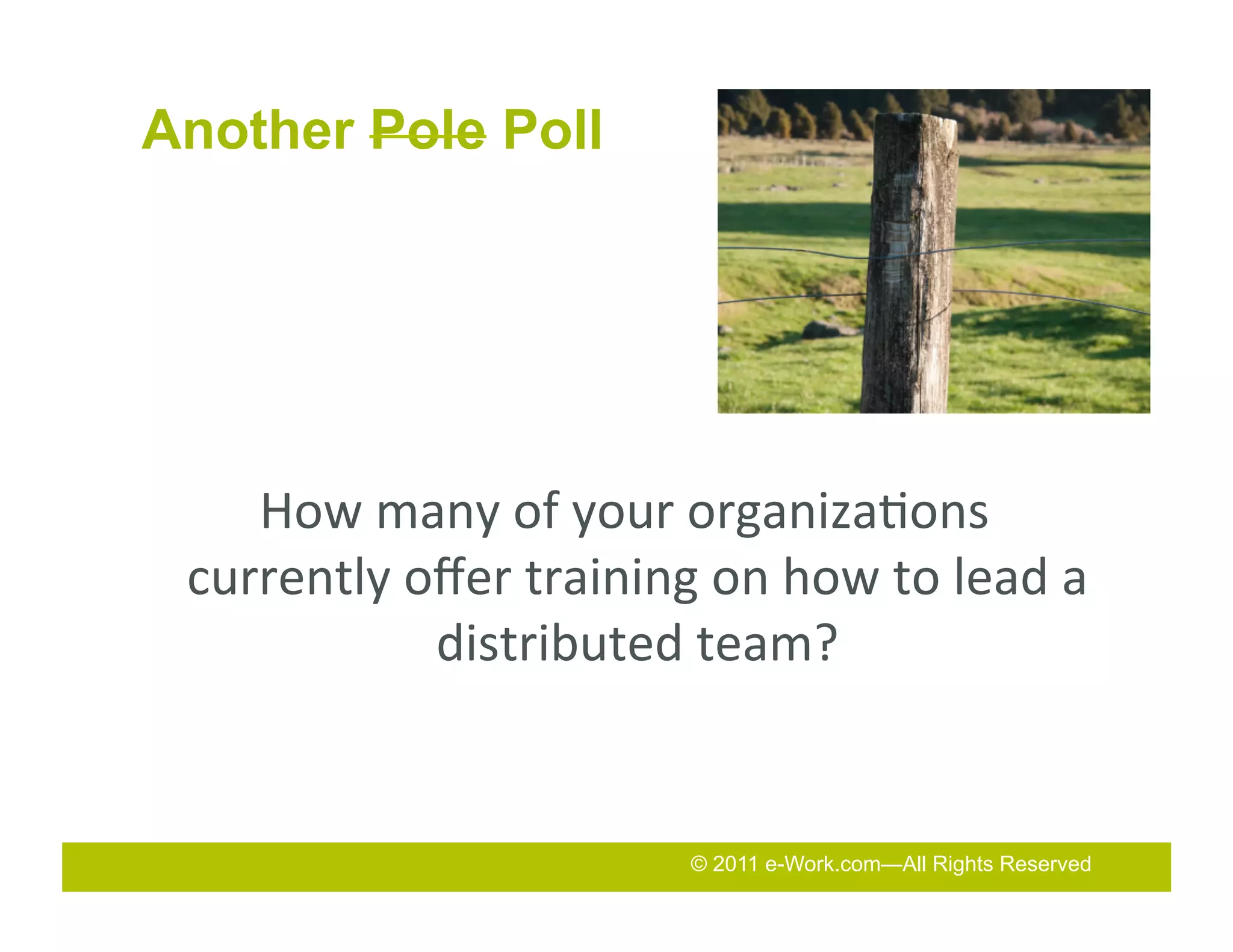 Another Pole Poll




          How	
  many	
  of	
  your	
  organiza7ons	
  
       currently	
  oﬀer	
  training	
  on	
  how	
  to	
  lead	
  a	
  
                     distributed	
  team?	
  	
  
	
  


                                          © 2011 e-Work.com—All Rights Reserved
 