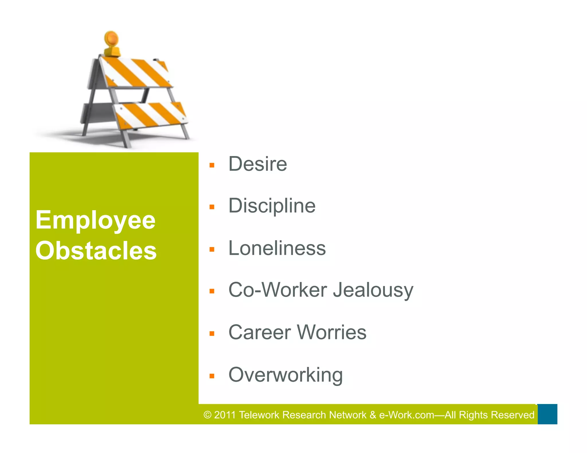 §    Desire

            §    Discipline
Employee
Obstacles   §    Loneliness

            §    Co-Worker Jealousy

            §    Career Worries

            §    Overworking
            © 2011 Telework Research2011 Total&Rewards Conference & Exhibition
                                     Network e-Work.com—All Rights Reserved
 