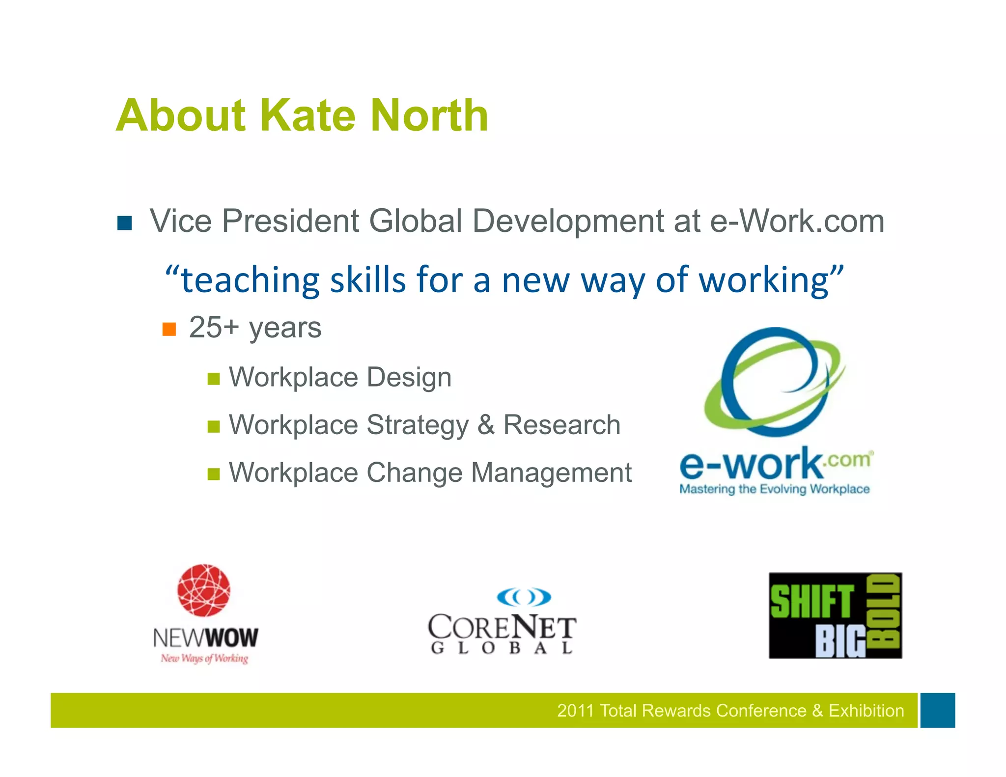 About Kate North

n    Vice President Global Development at e-Work.com
      “teaching	
  skills	
  for	
  a	
  new	
  way	
  of	
  working”	
  
      n    25+ years
             n  Workplace   Design
             n  Workplace   Strategy & Research
             n  Workplace   Change Management




                                            2011
                                            2010 Total Rewards Conference & Exhibition
 