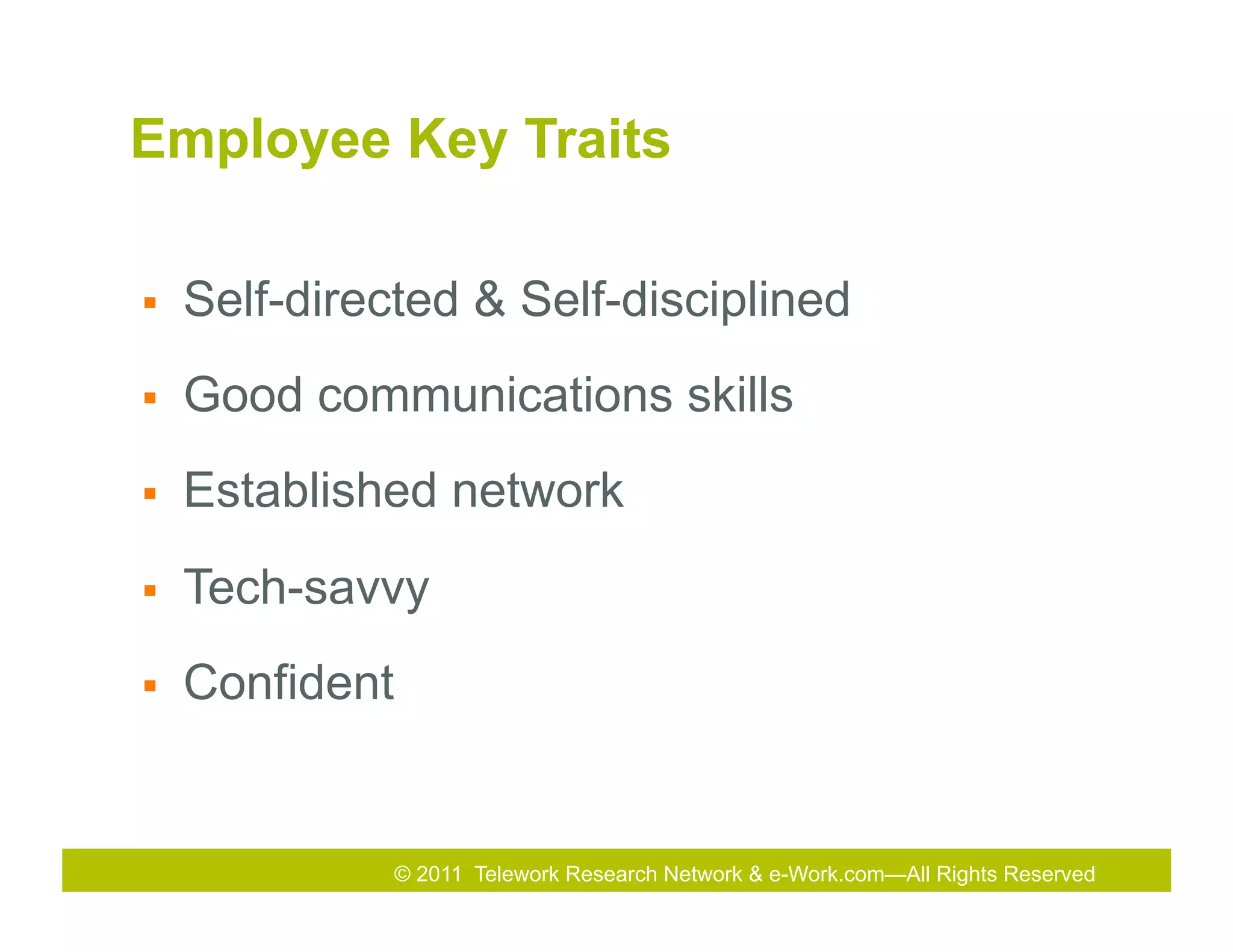 Employee Key Traits

§    Self-directed & Self-disciplined
§    Good communications skills
§    Established network
§    Tech-savvy
§    Confident


                  © 2011 Telework Research Network & e-Work.com—All Rights& Exhibition
                                            2011
                                            2010 Total Rewards Conference Reserved
 