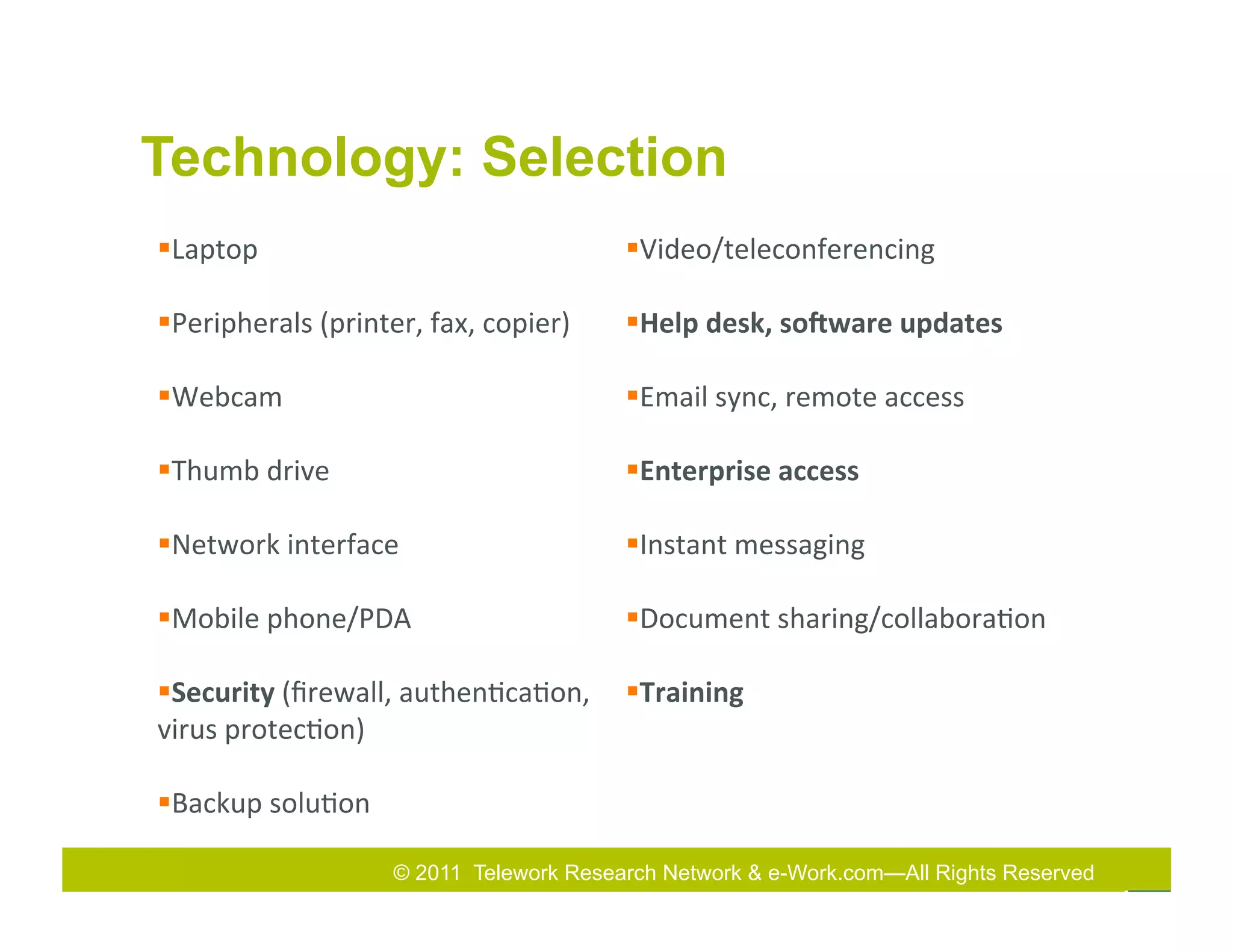 Technology: Selection
§ Laptop	
                                          § Video/teleconferencing	
  

§ Peripherals	
  (printer,	
  fax,	
  copier)	
     § Help	
  desk,	
  soIware	
  updates	
  	
  

§ Webcam	
                                          § Email	
  sync,	
  remote	
  access	
  

§ Thumb	
  drive	
                                  § Enterprise	
  access	
  

§ Network	
  interface	
                            § Instant	
  messaging	
  

§ Mobile	
  phone/PDA	
                             § Document	
  sharing/collabora7on	
  

§ Security	
  (ﬁrewall,	
  authen7ca7on,	
   § Training	
  
virus	
  protec7on)	
  

§ Backup	
  solu7on	
  

                            © 2011 Telework Research Network & e-Work.com—All Rights& Exhibition
                                                      2011
                                                      2010 Total Rewards Conference Reserved
 