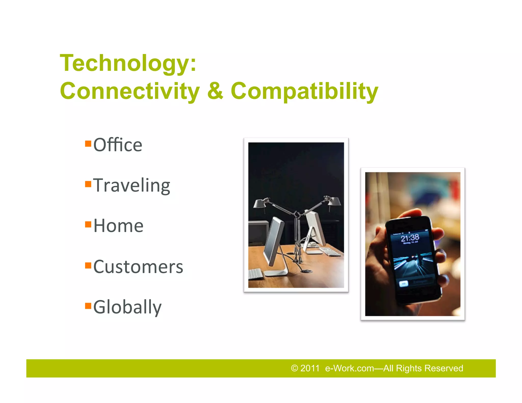 Technology:
Connectivity & Compatibility

  § Oﬃce	
  
  § Traveling	
  
  § Home	
  
  § Customers	
  
  § Globally	
  

                     © 2011 e-Work.com—All Rights Reserved
                     2011
                     2010 Total Rewards Conference & Exhibition
 