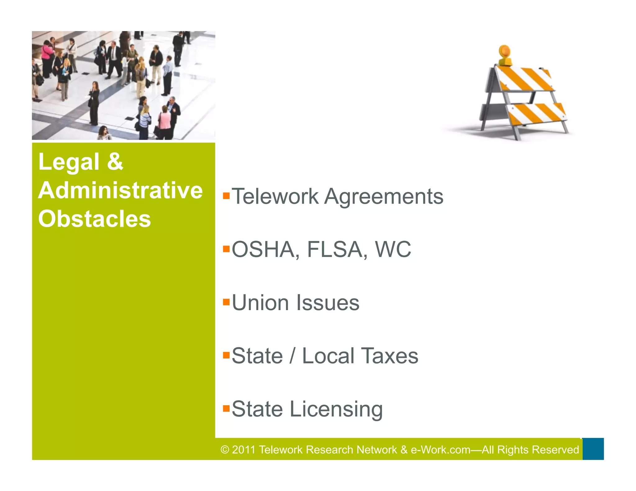 Legal &
Administrative § Telework Agreements
Obstacles
                § OSHA, FLSA, WC

                § Union Issues

                § State / Local Taxes

                § State Licensing
                © 2011 Telework Research2011 Total&Rewards Conference & Exhibition
                                         Network e-Work.com—All Rights Reserved
 