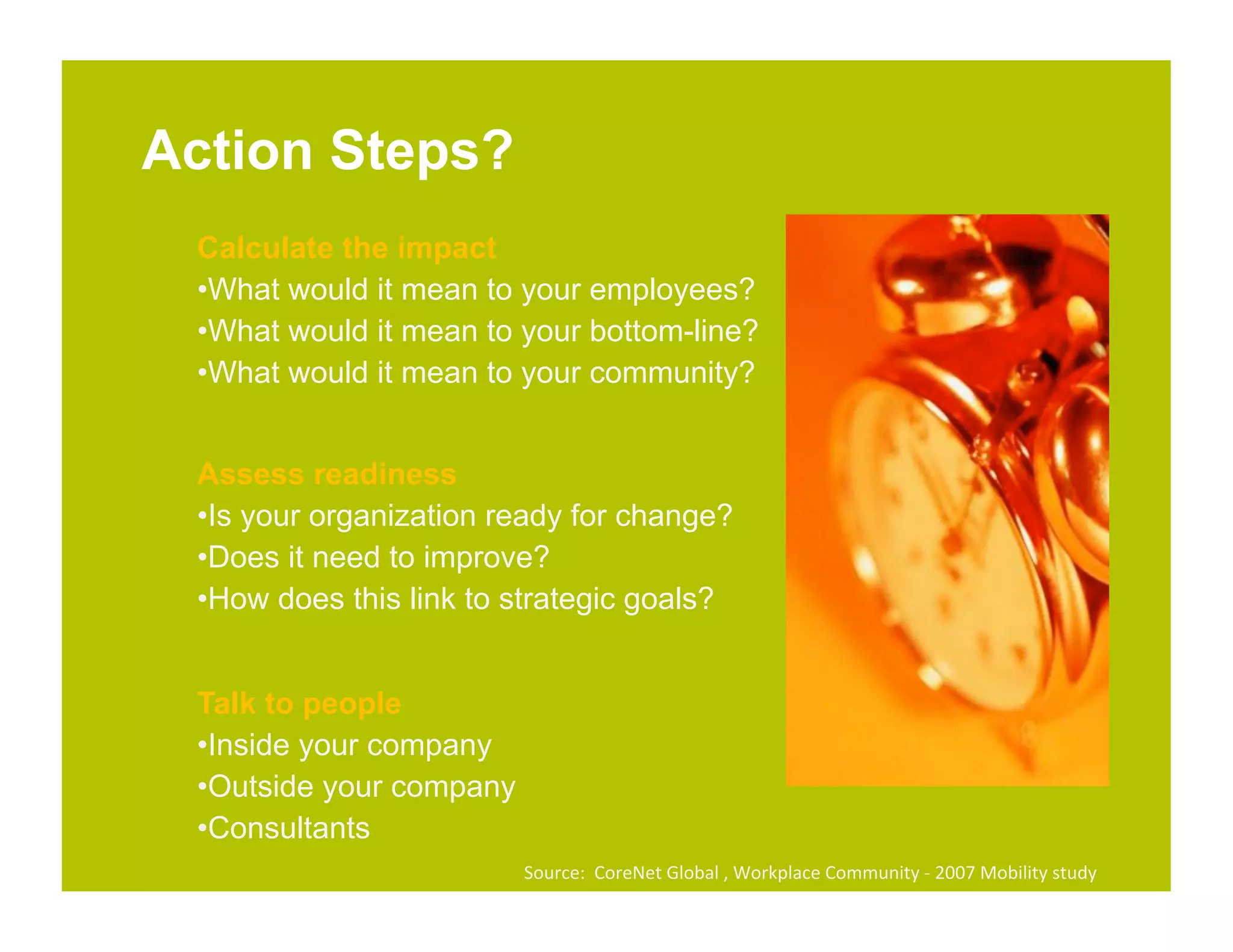 Action Steps?
 Calculate the impact
 • What would it mean to your employees?
 • What would it mean to your bottom-line?
 • What would it mean to your community?


 Assess readiness
 • Is your organization ready for change?
 • Does it need to improve?
 • How does this link to strategic goals?


 Talk to people
 • Inside your company
 • Outside your company
 • Consultants
                          Source:	
  	
  CoreNet	
  Global	
  ,	
  Workplace	
  Community	
  -­‐	
  2007	
  Mobility	
  study	
  	
  
 