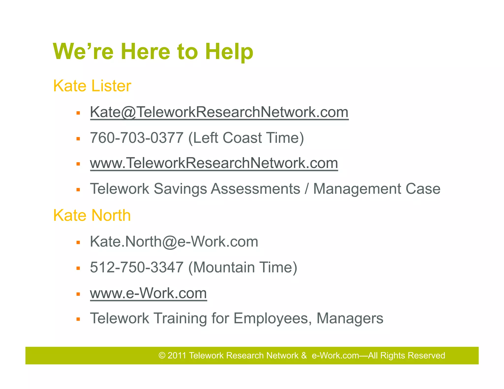 We’re Here to Help
Kate Lister
   §    Kate@TeleworkResearchNetwork.com
   §    760-703-0377 (Left Coast Time)
   §    www.TeleworkResearchNetwork.com
   §    Telework Savings Assessments / Management Case
Kate North
   §    Kate.North@e-Work.com
   §    512-750-3347 (Mountain Time)
   §    www.e-Work.com
   §    Telework Training for Employees, Managers

                  © 2011 Telework Research Network Total Rewards Conference & Exhibition
                                              2010 & e-Work.com—All Rights Reserved
                                              2011
 