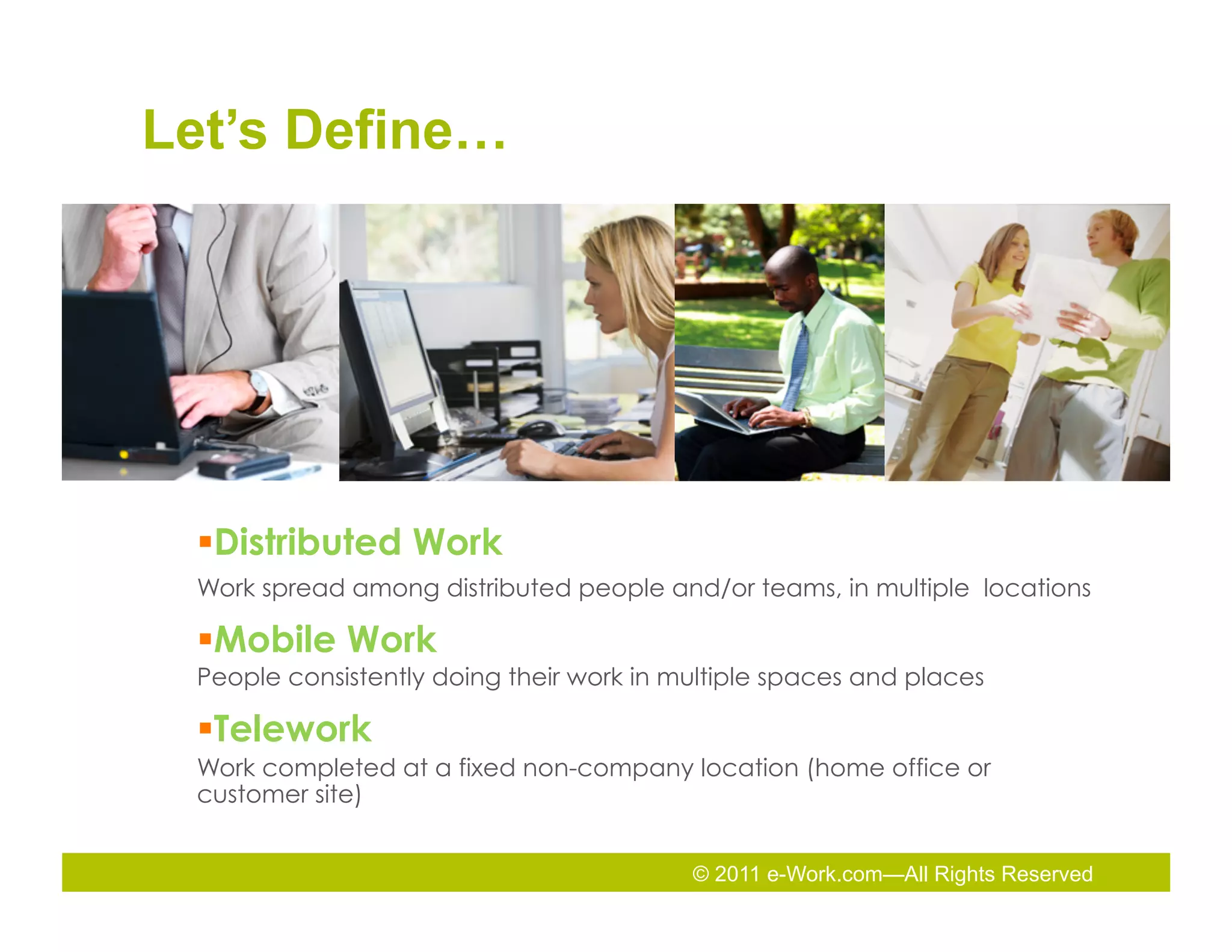 Let’s Define…




 § Distributed Work
 Work spread among distributed people and/or teams, in multiple locations

 § Mobile Work
 People consistently doing their work in multiple spaces and places

 § Telework
 Work completed at a fixed non-company location (home office or
 customer site)


                                          © 2011 e-Work.com—All Rights Reserved
 