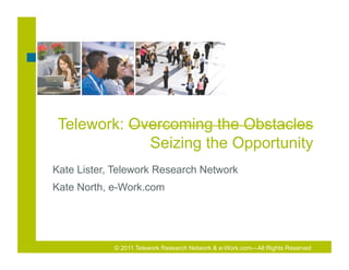 Telework: Overcoming the Obstacles
             Seizing the Opportunity
Kate Lister, Telework Research Network
Kate North, e-Work.com




            © 2011 Telework Research Network & e-Work.com—All Rights Reserved
 