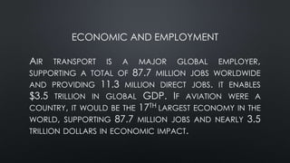 ECONOMIC AND EMPLOYMENT
AIR TRANSPORT IS A MAJOR GLOBAL EMPLOYER,
SUPPORTING A TOTAL OF 87.7 MILLION JOBS WORLDWIDE
AND PROVIDING 11.3 MILLION DIRECT JOBS. IT ENABLES
$3.5 TRILLION IN GLOBAL GDP. IF AVIATION WERE A
COUNTRY, IT WOULD BE THE 17TH LARGEST ECONOMY IN THE
WORLD, SUPPORTING 87.7 MILLION JOBS AND NEARLY 3.5
TRILLION DOLLARS IN ECONOMIC IMPACT.
 