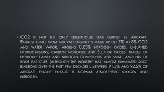 • CO2 IS NOT THE ONLY GREENHOUSE GAS EMITTED BY AIRCRAFT.
EXHAUST FUMES FROM AIRCRAFT ENGINES IS MADE UP OF; 7% TO 8% CO2
AND WATER VAPOR, AROUND 0.03% NITROGEN OXIDES, UNBURNED
HYDROCARBONS, CARBON MONOXIDE AND SULPHUR OXIDES, TRACES OF
HYDROXYL FAMILY AND NITROGEN COMPOUNDS AND SMALL AMOUNTS OF
SOOT PARTICLES (ALTHOUGH THE INDUSTRY HAS ALMOST ELIMINATED SOOT
EMISSIONS OVER THE PAST FEW DECADES). BETWEEN 91.5% AND 92.5% OF
AIRCRAFT ENGINE EXHAUST IS NORMAL ATMOSPHERIC OXYGEN AND
NITROGEN.
 