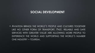 SOCIAL DEVELOPMENT
• AVIATION BRINGS THE WORLD’S PEOPLE AND CULTURES TOGETHER
LIKE NO OTHER FORM OF TRANSPORT. FAST, RELIABLE AND SAFE
SERVICES WITH GREATER VALUE ARE ALLOWING MORE PEOPLE TO
EXPERIENCE THE WORLD AND SUPPORTING THE WORLD’S NUMBER
ONE INDUSTRY – TOURISM.
 