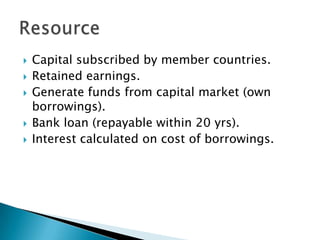 Capital subscribed by member countries.Retained earnings.Generate funds from capital market (own borrowings).Bank loan (repayable within 20 yrs).Interest calculated on cost of borrowings.Resource
