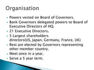 Powers vested on Board of Governors.Bank Governors delegated powers to Board of Executive Directors of HQ.21 Executive Directors.5 Largest shareholders directors(US, Japan, Germany, France, UK)Rest are elected by Governors representing other member country. Meet once in a year.Serve a 5 year term. Organisation