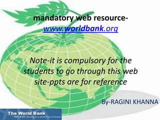 The World Bankmandatory web resource-www.worldbank.orgNote-it is compulsory for the students to go through this web site-ppts are for reference By-RAGINI KHANNA 