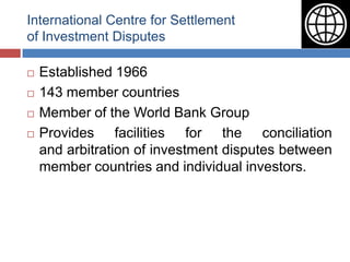 International Centre for Settlement
of Investment Disputes

   Established 1966
   143 member countries
   Member of the World Bank Group
   Provides facilities for the conciliation
    and arbitration of investment disputes between
    member countries and individual investors.
 