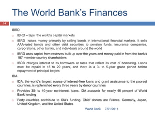 The World Bank’s Finances
14

     IBRD
          IBRD – taps the world’s capital markets
          IBRD raises money primarily by selling bonds in international financial markets. It sells
           AAA-rated bonds and other debt securities to pension funds, insurance companies,
           corporations, other banks, and individuals around the world
          IBRD uses capital from reserves built up over the years and money paid in from the bank's
           187 member country shareholders
          IBRD charges interest to its borrowers at rates that reflect its cost of borrowing. Loans
           must be repaid in 15 to 20 years, and there is a 3- to 5-year grace period before
           repayment of principal begins
     IDA
          IDA, the world’s largest source of interest-free loans and grant assistance to the poorest
           countries, is replenished every three years by donor countries
          Provides 35- to 40-year no-interest loans. IDA accounts for nearly 40 percent of World
           Bank lending
          Forty countries contribute to IDA’s funding. Chief donors are France, Germany, Japan,
           United Kingdom, and the United States
                                                          World Bank   7/01/2011
 