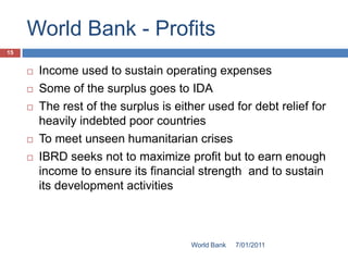 World Bank - Profits
15


        Income used to sustain operating expenses
        Some of the surplus goes to IDA
        The rest of the surplus is either used for debt relief for
         heavily indebted poor countries
        To meet unseen humanitarian crises
        IBRD seeks not to maximize profit but to earn enough
         income to ensure its financial strength and to sustain
         its development activities



                                       World Bank   7/01/2011
 