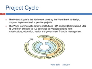 Project Cycle
16


        The Project Cycle is the framework used by the World Bank to design,
         prepare, implement and supervise projects
        The World Bank's public-lending institutions (IDA and IBRD) lend about US$
         15-20 billion annually to 100 countries to Projects ranging from
         infrastructure, education, health and government financial management




                                                 World Bank   7/01/2011
 
