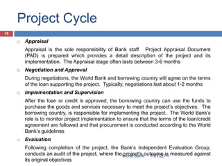 Project Cycle
18

        Appraisal
         Appraisal is the sole responsibility of Bank staff. Project Appraisal Document
         (PAD) is prepared which provides a detail description of the project and its
         implementation. The Appraisal stage often lasts between 3-6 months
        Negotiation and Approval
         During negotiations, the World Bank and borrowing country will agree on the terms
         of the loan supporting the project. Typically, negotiations last about 1-2 months
        Implementation and Supervision
         After the loan or credit is approved, the borrowing country can use the funds to
         purchase the goods and services necessary to meet the project’s objectives. The
         borrowing country, is responsible for implementing the project. The World Bank’s
         role is to monitor project implementation to ensure that the terms of the loan/credit
         agreement are followed and that procurement is conducted according to the World
         Bank’s guidelines
        Evaluation
         Following completion of the project, the Bank’s Independent Evaluation Group,
         conducts an audit of the project, where the World Bankoutcome is measured against
                                                     project's    7/01/2011
         its original objectives
 