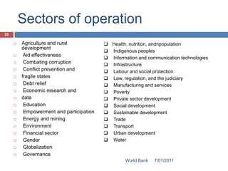 Sectors of operation
20

        Agriculture and rural             Health, nutrition, andnpopulation
         development
                                           Indigenous peoples
         Aid effectiveness
                                           Information and communication technologies
         Combating corruption             Infrastructure
         Conflict prevention and          Labour and social protection
        fragile states                    Law, regulation, and the judiciary
         Debt relief                      Manufacturing and services
         Economic research and            Poverty
        data                              Private sector development
         Education                        Social development
         Empowerment and participation    Sustainable development
         Energy and mining                Trade
         Environment                      Transport
         Financial sector                 Urban development
         Gender                           Water
         Globalization
         Governance
                                                   World Bank   7/01/2011
 