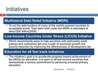 Initiatives
21


     Multilateral Debt Relief Initiative (MDRI)
      • To cut the debt burdens of many of the world’s poorest countries to
        acceptable levels. Total debt relief under the MDRI is estimated at
        about $50 billion(2008)
     Low-Income Countries Under Stress (LICUS) Initiative
      • Which recommends ways to help countries with particularly weak
        policies and institutions get onto a path of sustained growth and
        poverty reduction by improving the effectiveness of development aid
     Education for all fast track initiatives
      • The initiative’s goal is to accelerate progress toward achievement of
        the MDGs for education. It is open to all low-income countries that
        demonstrate a serious commitment to achieving universal primary
        education
                                              World Bank   7/01/2011
 