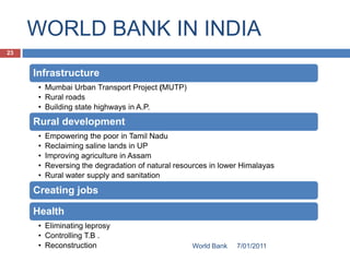 WORLD BANK IN INDIA
23


     Infrastructure
      • Mumbai Urban Transport Project (MUTP)
      • Rural roads
      • Building state highways in A.P.
     Rural development
      •   Empowering the poor in Tamil Nadu
      •   Reclaiming saline lands in UP
      •   Improving agriculture in Assam
      •   Reversing the degradation of natural resources in lower Himalayas
      •   Rural water supply and sanitation

     Creating jobs

     Health
      • Eliminating leprosy
      • Controlling T.B .
      • Reconstruction                             World Bank   7/01/2011
 