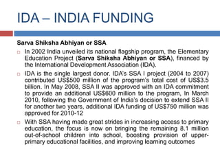 IDA – INDIA FUNDING
Sarva Shiksha Abhiyan or SSA
 In 2002 India unveiled its national flagship program, the Elementary
  Education Project (Sarva Shiksha Abhiyan or SSA), financed by
  the International Development Association (IDA).
 IDA is the single largest donor. IDA’s SSA I project (2004 to 2007)
  contributed US$500 million of the program’s total cost of US$3.5
  billion. In May 2008, SSA II was approved with an IDA commitment
  to provide an additional US$600 million to the program, In March
  2010, following the Government of India’s decision to extend SSA II
  for another two years, additional IDA funding of US$750 million was
  approved for 2010-12
 With SSA having made great strides in increasing access to primary
  education, the focus is now on bringing the remaining 8.1 million
  out-of-school children into school, boosting provision of upper-
  primary educational facilities, and improving learning outcomes
 
