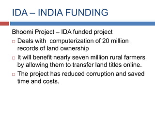 IDA – INDIA FUNDING
Bhoomi Project – IDA funded project
 Deals with computerization of 20 million

  records of land ownership
 It will benefit nearly seven million rural farmers

  by allowing them to transfer land titles online.
 The project has reduced corruption and saved
  time and costs.
 
