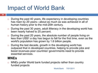 Impact of World Bank
29

        During the past 40 years, life expectancy in developing countries
         has risen by 20 years—about as much as was achieved in all of
         human history prior to the mid-20th century.
        During the past 30 years, adult illiteracy in the developing world has
         been nearly halved to 25 percent.
        During the past 20 years, the absolute number of people living on
         less than US$1 a day has begun to fall for the first time, even as the
         world's population has grown by 1.6 billion people.
        During the last decade, growth in the developing world has
         outpaced that in developed countries, helping to provide jobs and
         boost revenues poor countries' governments need to provide
         essential services.
     MNEs
        MNEs prefer World bank funded projects rather than country
         funded projects
                                             World Bank   7/01/2011
 