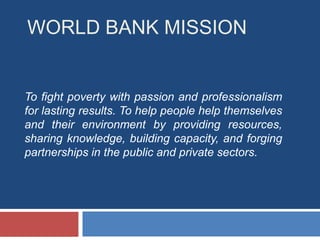 WORLD BANK MISSION


To fight poverty with passion and professionalism
for lasting results. To help people help themselves
and their environment by providing resources,
sharing knowledge, building capacity, and forging
partnerships in the public and private sectors.
 